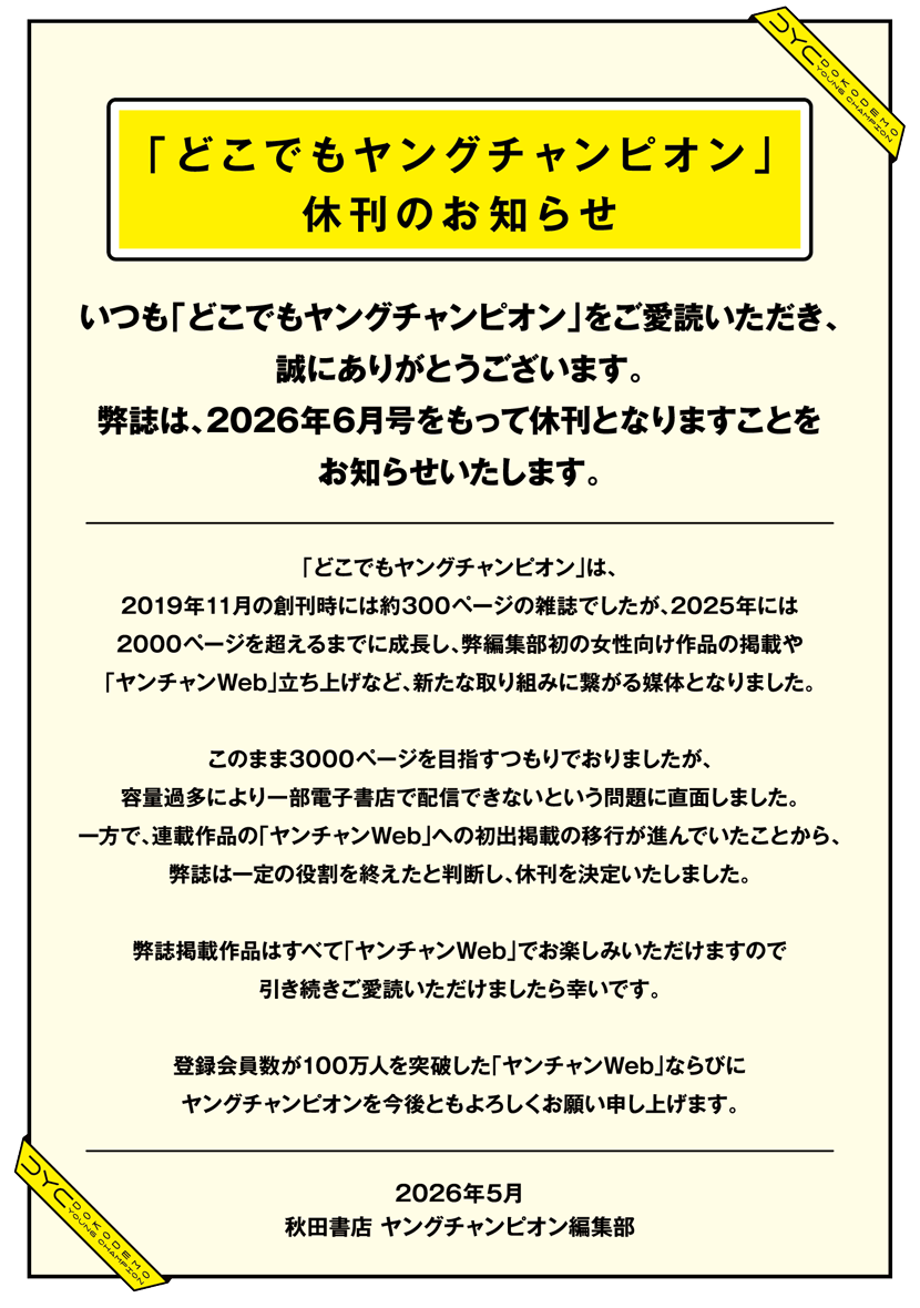 いつも「どこでもヤングチャンピオン」をご愛読いただき、誠にありがとうございます。弊誌は、2026年6月号をもって休刊となりますことをお知らせいたします。「どこでもヤングチャンピオン」は、2019年11月の創刊時には約300ページの雑誌でしたが、2025年には2000ページを超えるまでに成長し、弊編集部初の女性向け作品の掲載や「ヤンチャンWeb」立ち上げなど、新たな取り組みに繋がる媒体となりました。このまま3000ページを目指すつもりでおりましたが、容量過多により一部電子書店で配信できないという問題に直面しました。一方で、連載作品の「ヤンチャンWeb」への初出掲載の移行が進んでいたことから、弊誌は一定の役割を終えたと判断し、休刊を決定いたしました。弊誌掲載作品はすべて「ヤンチャンWeb」でお楽しみいただけますので引き続きご愛読いただけましたら幸いです。登録会員数が100万人を突破した「ヤンチャンWeb」ならびにヤングチャンピオンを今後ともよろしくお願い申し上げます。S2026年5月秋田書店 ヤングチャンピオン編集部